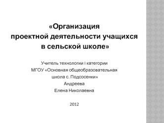 Организация 
проектной деятельности учащихся
 в сельской школе

Учитель технологии I категории
МГОУ Основная общеобразовательная
 школа с. Подсосенки
Андреева 
Елена Николаевна

2012