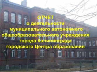 ОТЧЕТ о деятельности  муниципального автономного общеобразовательного учреждения города Калининграда 
городского Центра образования