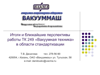 Итоги и ближайшие перспективы  работы ТК 249 Вакуумная техника в области стандартизации

 Т.В. Данилова         тел. 278-56-90
420054, г.Казань, ОАО Вакууммаш ул. Тульская, 58
e-mail: danilovatv@vacma.ru