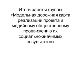 Итоги работы группы Модельная дорожная карта реализации проекта и медийному общественному  продвижению ихсоциально-значимых результатов