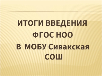 ИТОГИ ВВЕДЕНИЯ
 ФГОС НОО 
 В  МОБУ Сивакская СОШ