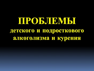 ПРОБЛЕМЫ
детского и подросткового алкоголизма и курения