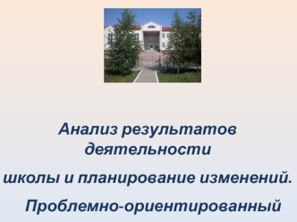 Анализ результатов деятельности
школы и планирование изменений.
   Проблемно-ориентированный анализ.