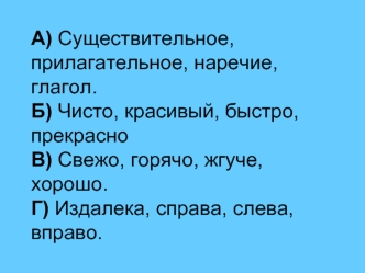 А) Существительное, прилагательное, наречие, глагол.Б) Чисто, красивый, быстро, прекрасноВ) Свежо, горячо, жгуче, хорошо.Г) Издалека, справа, слева, вправо.