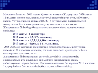 Мемлекет басшысы 2011 жылы ?аза?стан хал?ына Жолдауында 2020 жылы 12 жылды? мектеп толы?тай ?ызмет етуі ?ажеттігін атап ?тсе, 100 на?ты ?адам ?лт жоспарына с?йкес 2016-2017 о?у жылынан бастап елімізде жа?артыл?ан білім мазм?нына к?шу ж?мыстары ?ол?а алынд