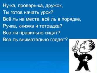 Ну-ка, проверь-ка, дружок,
Ты готов начать урок?
Всё ль на месте, всё ль в порядке,
Ручка, книжка и тетрадка? 
Все ли правильно сидят?
Все ль внимательно глядят?