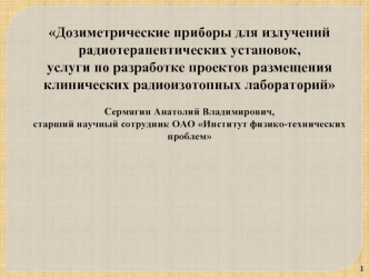 Дозиметрические приборы для излучений радиотерапевтических установок, 
услуги по разработке проектов размещения 
клинических радиоизотопных лабораторий

Сермягин Анатолий Владимирович, 
старший научный сотрудник ОАО Институт физико-технических проблем