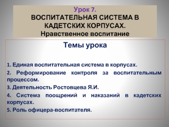 Темы урока

1. Единая воспитательная система в корпусах.
2. Реформирование контроля за воспитательным процессом.
3. Деятельность Ростовцева Я.И.
4. Система поощрений и наказаний в кадетских корпусах.
5. Роль офицера-воспитателя.