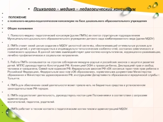 Психолого – медико – педагогический консилиум
 
 ПОЛОЖЕНИЕ
о психолого-медико-педагогическом консилиуме на базе дошкольного образовательного учреждения
 
Общие положения
1. Психолого-медико- педагогический консилиум (далее ПМПк) яв­ляется структурным подр