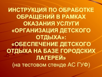 ИНСТРУКЦИЯ ПО ОБРАБОТКЕ ОБРАЩЕНИЙ В РАМКАХ ОКАЗАНИЯ УСЛУГИ ОРГАНИЗАЦИЯ ДЕТСКОГО ОТДЫХА:ОБЕСПЕЧЕНИЕ ДЕТСКОГО ОТДЫХА НА БАЗЕ ГОРОДСКИХ ЛАГЕРЕЙ(на тестовом стенде АС ГУФ)