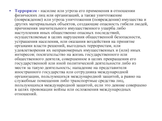 Терроризм - насилие или угроза его применения в отношении физических лиц или организаций, а также уничтожение (повреждение) или угроза уничтожения (повреждения) имущества и других материальных объектов, создающие опасность гибели людей, причинения значите