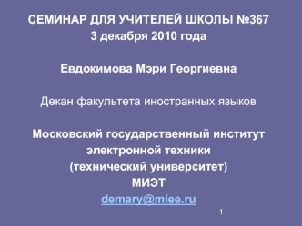 СЕМИНАР ДЛЯ УЧИТЕЛЕЙ ШКОЛЫ №367
3 декабря 2010 года

Евдокимова Мэри Георгиевна

Декан факультета иностранных языков

Московский государственный институт  
электронной техники 
(технический университет) 
МИЭТ 
demary@miee.ru