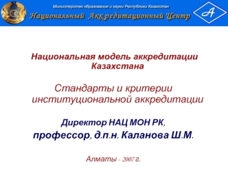 Национальная модель аккредитации Казахстана

Стандарты и критерии институциональной аккредитации

Директор НАЦ МОН РК,
профессор, д.п.н. Каланова Ш.М.

Алматы - 2007 г.