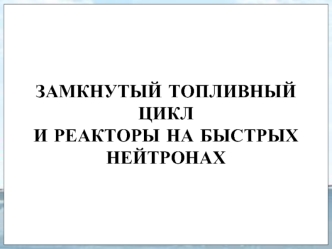 ЗАМКНУТЫЙ ТОПЛИВНЫЙ ЦИКЛ И РЕАКТОРЫ НА БЫСТРЫХ НЕЙТРОНАХ