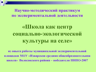 Научно-методический практикум по экспериментальной деятельности 

Школа как центр  социально-экологической культуры на селе 

из опыта работы муниципальной экспериментальной площадки МОУ Изварская средняя общеобразовательная школа  Волосовского района – п