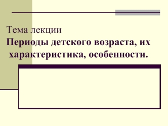 Тема лекцииПериоды детского возраста, их характеристика, особенности.