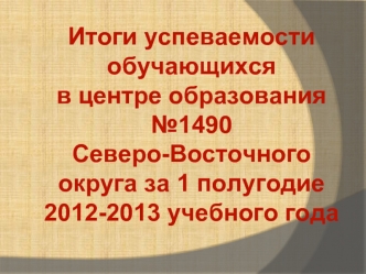 Итоги успеваемости обучающихся 
в центре образования №1490
Северо-Восточного 
округа за 1 полугодие 
2012-2013 учебного года