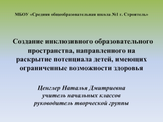 МБОУ Средняя общеобразовательная школа №1 г. Строитель Создание инклюзивного образовательного пространства, направленного на раскрытие потенциала детей, имеющих ограниченные возможности здоровья Ценглер Наталья Дмитриевна учитель начальных классовруководи