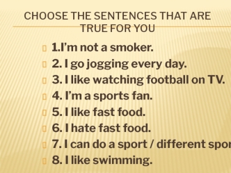 1.I’m not a smoker.
2. I go jogging every day.
3. I like watching football on TV.
4. I’m a sports fan.
5. I like fast food.
6. I hate fast food.
7. I can do a sport / different sports.
8. I like swimming.