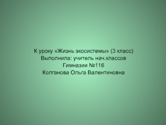 К уроку Жизнь экосистемы (3 класс)
Выполнила: учитель нач.классов 
Гимназии №116
Колганова Ольга Валентиновна