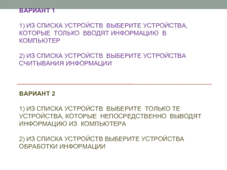 Вариант 1 1) Из списка устройств  выберите устройства, которые  только  вводят информацию  в компьютер2) Из списка устройств  выберите устройства считывания информации Вариант 2 1) Из списка устройств  выберите  только те устройства, которые  непосредстве