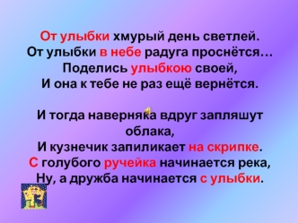 От улыбки хмурый день светлей.От улыбки в небе радуга проснётся…Поделись улыбкою своей,И она к тебе не раз ещё вернётся. И тогда наверняка вдруг запляшут облака,И кузнечик запиликает на скрипке.С голубого ручейка начинается река,Ну, а дружба начинается с 