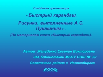 Слайдовая презентация 
Быстрый карандаш. 
Рисунки, выполненные А.С.Пушкиным.
(По материалам книги Быстрый карандаш).


Автор: Желуденко Евгения Викторовна.
Зав.библиотекой МБОУ СОШ № 80
Советского района г. Новосибирска.
2009г.