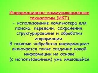 Информационно-коммуникационные технологии (ИКТ) 
- использование компьютера для поиска, передачи, сохранения, структурирования и обработки информации. 
В понятие обработка информации включается также создание новой информации на основе 
(с использованием)