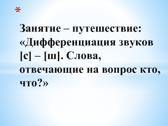  Занятие – путешествие:Дифференциация звуков [с] – [ш]. Слова, отвечающие на вопрос кто, что? 