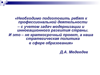 Необходимо подготовить ребят к профессиональной деятельности 
– с учетом задач модернизации и инновационного развития страны. 
И это – не краткосрочный проект, а наша стратегическая политика 
в сфере образования 
 
                                        