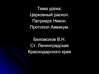 Тема урока: 
Церковный раскол.
Патриарх Никон.
Протопоп Аввакум.

Беловолов В.Н.
Ст. Ленинградская
Краснодарского края