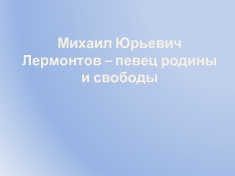 Михаил Юрьевич Лермонтов – певец родины и свободы