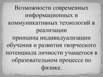 Возможности современных информационных и коммуникативных технологий в  реализации 
принципа индивидуализации 
обучения и развития творческого потенциала личности учащегося в образовательном процессе по физике.