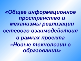 Общее информационное пространство и механизмы реализации 
сетевого взаимодействия 
в рамках проекта 
Новые технологии в образовании