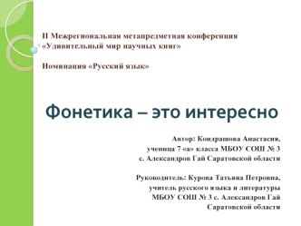 Фонетика – это интересно


Автор: Кондрашова Анастасия, 
ученица 7 а класса МБОУ СОШ № 3
с. Александров Гай Саратовской области

Руководитель: Курова Татьяна Петровна,
учитель русского языка и литературы 
МБОУ СОШ № 3 с. Александров Гай
Саратовской област