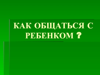 КАК ОБЩАТЬСЯ С РЕБЕНКОМ ?