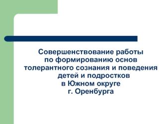 Совершенствование работы
по формированию основ
толерантного сознания и поведения детей и подростков 
в Южном округе 
г. Оренбурга