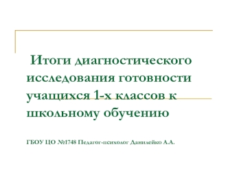 Итоги диагностического исследования готовности учащихся 1-х классов к школьному обучениюГБОУ ЦО №1748 Педагог-психолог Данилейко А.А.