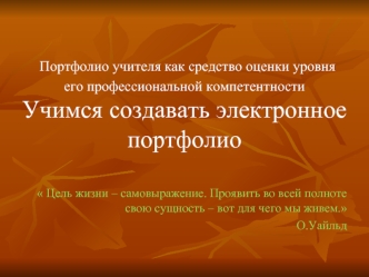 Портфолио учителя как средство оценки уровня его профессиональной компетентности
Учимся создавать электронное портфолио 

 Цель жизни – самовыражение. Проявить во всей полноте свою сущность – вот для чего мы живем.
О.Уайльд