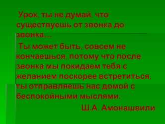 Урок, ты не думай, что существуешь от звонка до  звонка…
	Ты может быть, совсем не кончаешься, потому что после звонка мы покидаем тебя с желанием поскорее встретиться, ты отправляешь нас домой с беспокойными мыслями.
Ш.А. Амонашвили