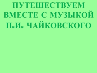 ПУТЕШЕСТВУЕМ ВМЕСТЕ С МУЗЫКОЙ 
П.И. ЧАЙКОВСКОГО