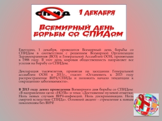 Ежегодно, 1 декабря, проводится Всемирный день борьбы со СПИДом в соответствии с решением Всемирной Организации Здравоохранения (ВОЗ) и Генеральной Ассамблей ООН, принятыми в 1988 году. В этот день мировая общественность направляет все усилия на борьбу со