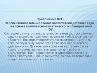 Приложение №3 
Перспективное планирование воспитателя детского сада на основе комплексно-тематического планирования ОУ. 
Составлено с учетом возраста воспитанников, программных задач каждого направления развития и образовательных областей. Позволяет воспи