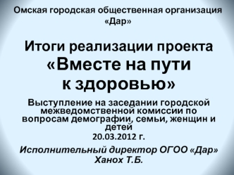 Итоги реализации проекта Вместе на пути                         к здоровью

Выступление на заседании городской межведомственной комиссии по вопросам демографии, семьи, женщин и детей                           
20.03.2012 г.

Исполнительный директор ОГОО Д