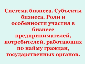 Система бизнеса. Субъекты бизнеса. Роли и особенности участия в бизнесе предпринимателей, потребителей, работающих по найму граждан, государственных органов.