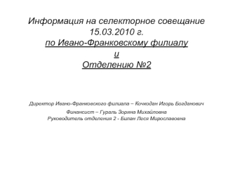 Информация на селекторное совещание 15.03.2010 г. по Ивано-Франковскому филиалу и Отделению №2Директор Ивано-Франковского филиала – Кочкодан Игорь Богданович Финансист – Гураль Зоряна МихайловнаРуководитель отделения 2 - Билан Леся Мирославовна