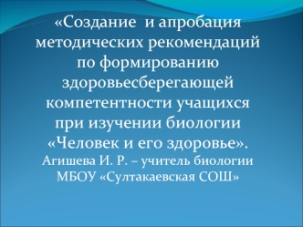 Создание  и апробация методических рекомендаций по формированию здоровьесберегающей компетентности учащихся при изучении биологии Человек и его здоровье.
Агишева И. Р. – учитель биологии МБОУ Султакаевская СОШ