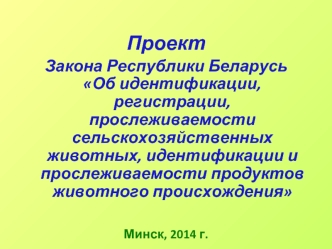 Проект  
Закона Республики Беларусь Об идентификации, регистрации, прослеживаемости сельскохозяйственных животных, идентификации и прослеживаемости продуктов животного происхождения 



Минск, 2014 г.