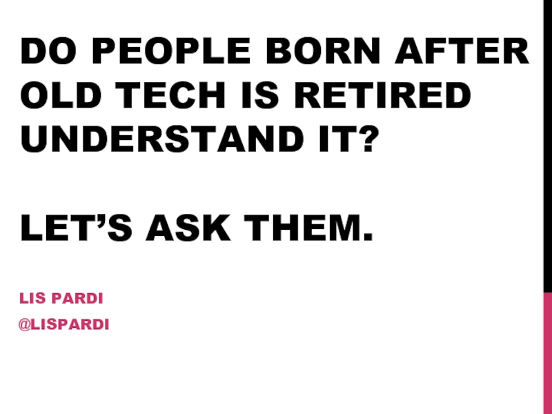 DO PEOPLE BORN AFTER OLD TECH IS RETIRED UNDERSTAND IT?  LET’S ASK THEM.LIS PARDI@LISPARDI