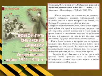 Молочаев, И.П. Боевой путь Сибирских дивизий в Великой Отечественной войне 1941 – 1945 гг. / И.П. Молочаев. – Новосибирск: СО РАН, 2005. 323с.

     Книга впервые достаточно полно освещает подвиги сибирских воинских формирований, их активное участие в так